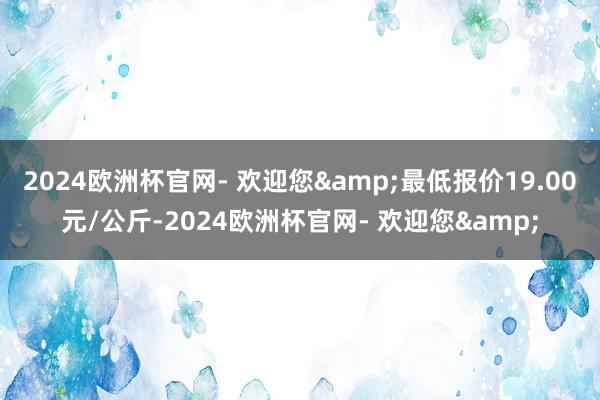 2024欧洲杯官网- 欢迎您&最低报价19.00元/公斤-2024欧洲杯官网- 欢迎您&