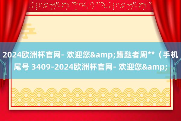 2024欧洲杯官网- 欢迎您&蹧跶者周**（手机尾号 3409-2024欧洲杯官网- 欢迎您&