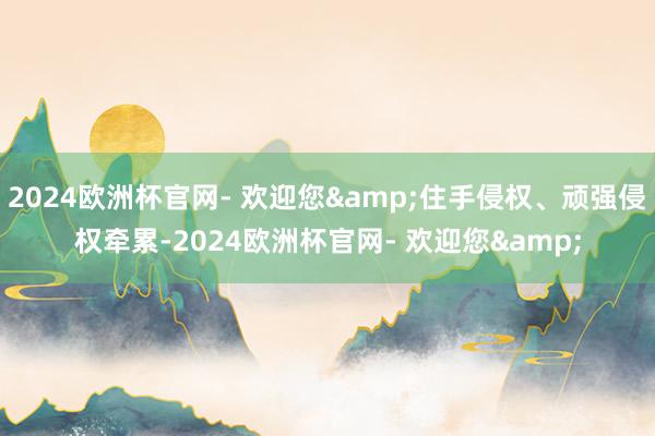 2024欧洲杯官网- 欢迎您&住手侵权、顽强侵权牵累-2024欧洲杯官网- 欢迎您&