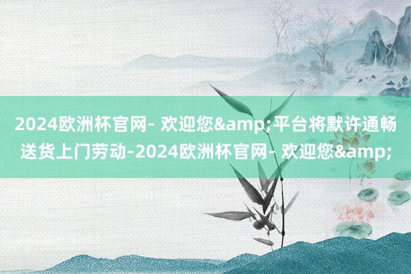 2024欧洲杯官网- 欢迎您&平台将默许通畅送货上门劳动-2024欧洲杯官网- 欢迎您&