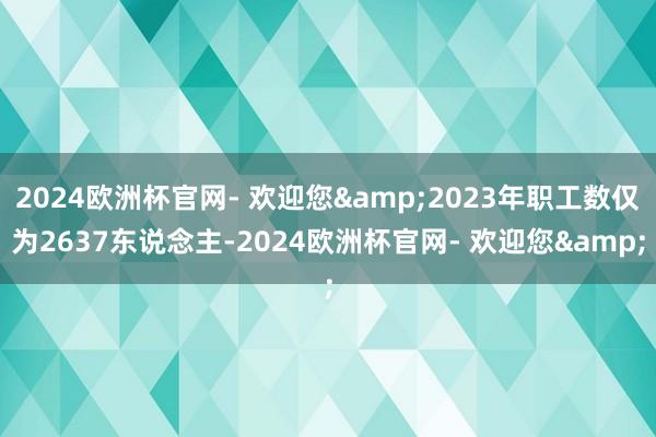 2024欧洲杯官网- 欢迎您&2023年职工数仅为2637东说念主-2024欧洲杯官网- 欢迎您&