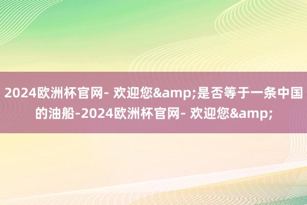 2024欧洲杯官网- 欢迎您&是否等于一条中国的油船-2024欧洲杯官网- 欢迎您&