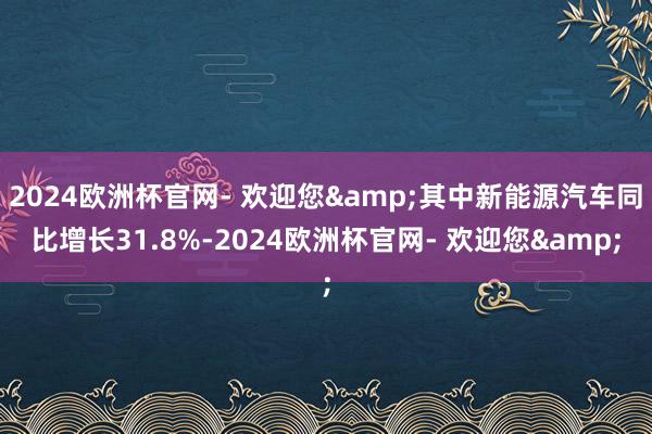 2024欧洲杯官网- 欢迎您&其中新能源汽车同比增长31.8%-2024欧洲杯官网- 欢迎您&