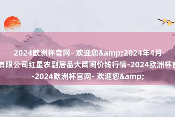 2024欧洲杯官网- 欢迎您&2024年4月24日红星实业集团有限公司红星农副居品大阛阓价钱行情-2024欧洲杯官网- 欢迎您&