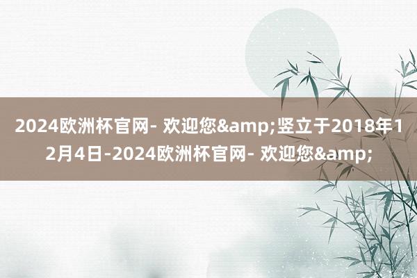 2024欧洲杯官网- 欢迎您&竖立于2018年12月4日-2024欧洲杯官网- 欢迎您&