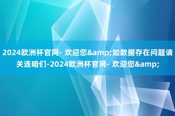 2024欧洲杯官网- 欢迎您&如数据存在问题请关连咱们-2024欧洲杯官网- 欢迎您&