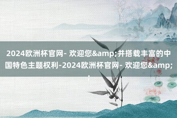 2024欧洲杯官网- 欢迎您&并搭载丰富的中国特色主题权利-2024欧洲杯官网- 欢迎您&