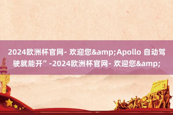 2024欧洲杯官网- 欢迎您&Apollo 自动驾驶就能开”-2024欧洲杯官网- 欢迎您&