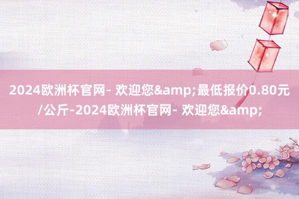 2024欧洲杯官网- 欢迎您&最低报价0.80元/公斤-2024欧洲杯官网- 欢迎您&