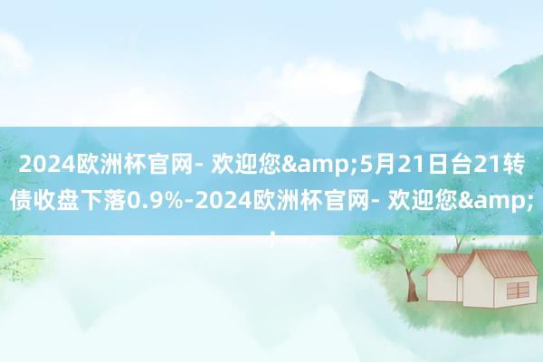 2024欧洲杯官网- 欢迎您&5月21日台21转债收盘下落0.9%-2024欧洲杯官网- 欢迎您&