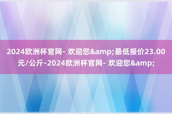 2024欧洲杯官网- 欢迎您&最低报价23.00元/公斤-2024欧洲杯官网- 欢迎您&