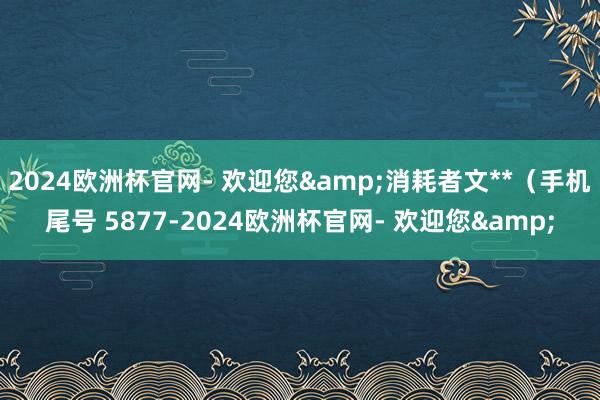 2024欧洲杯官网- 欢迎您&消耗者文**（手机尾号 5877-2024欧洲杯官网- 欢迎您&