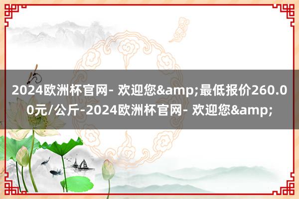 2024欧洲杯官网- 欢迎您&最低报价260.00元/公斤-2024欧洲杯官网- 欢迎您&