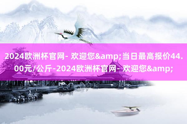 2024欧洲杯官网- 欢迎您&当日最高报价44.00元/公斤-2024欧洲杯官网- 欢迎您&