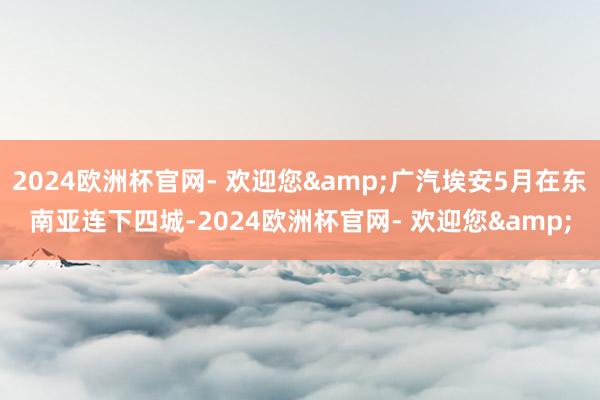 2024欧洲杯官网- 欢迎您&广汽埃安5月在东南亚连下四城-2024欧洲杯官网- 欢迎您&