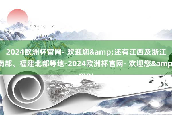 2024欧洲杯官网- 欢迎您&还有江西及浙江南部、福建北部等地-2024欧洲杯官网- 欢迎您&