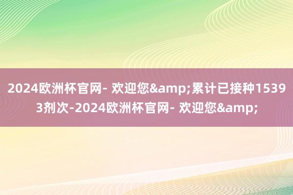 2024欧洲杯官网- 欢迎您&累计已接种15393剂次-2024欧洲杯官网- 欢迎您&