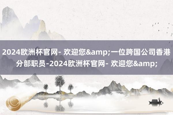 2024欧洲杯官网- 欢迎您&一位跨国公司香港分部职员-2024欧洲杯官网- 欢迎您&