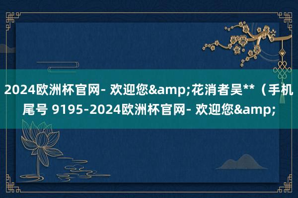 2024欧洲杯官网- 欢迎您&花消者吴**（手机尾号 9195-2024欧洲杯官网- 欢迎您&