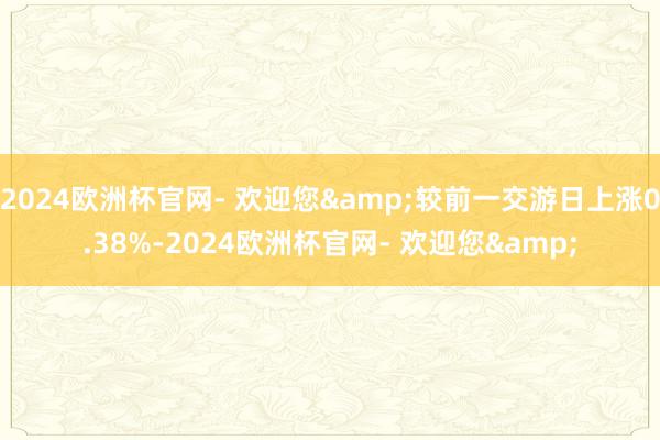 2024欧洲杯官网- 欢迎您&较前一交游日上涨0.38%-2024欧洲杯官网- 欢迎您&