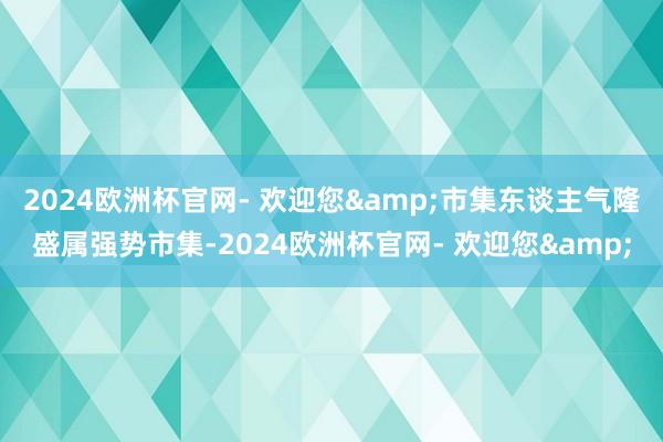 2024欧洲杯官网- 欢迎您&市集东谈主气隆盛属强势市集-2024欧洲杯官网- 欢迎您&