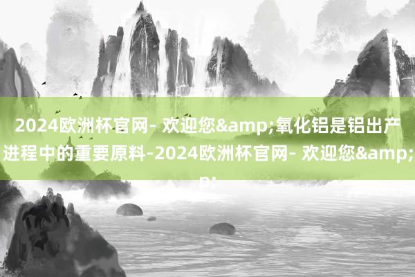 2024欧洲杯官网- 欢迎您&氧化铝是铝出产进程中的重要原料-2024欧洲杯官网- 欢迎您&