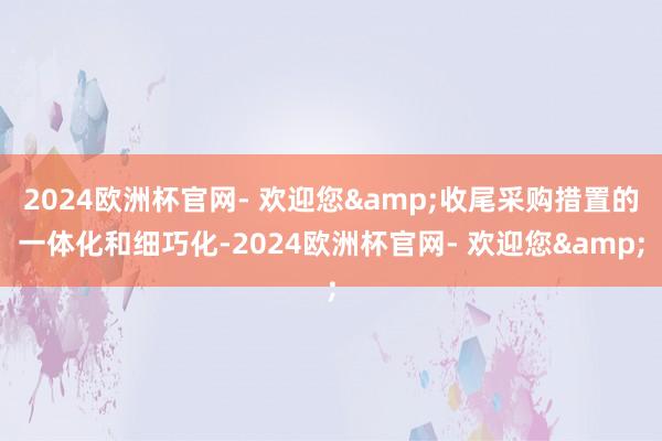 2024欧洲杯官网- 欢迎您&收尾采购措置的一体化和细巧化-2024欧洲杯官网- 欢迎您&