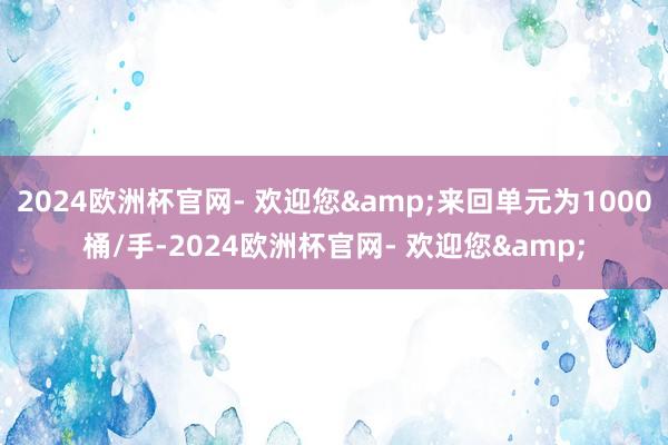 2024欧洲杯官网- 欢迎您&来回单元为1000桶/手-2024欧洲杯官网- 欢迎您&