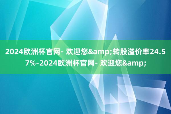 2024欧洲杯官网- 欢迎您&转股溢价率24.57%-2024欧洲杯官网- 欢迎您&