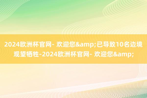 2024欧洲杯官网- 欢迎您&已导致10名边境观望牺牲-2024欧洲杯官网- 欢迎您&