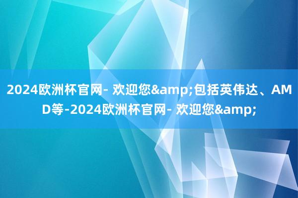 2024欧洲杯官网- 欢迎您&包括英伟达、AMD等-2024欧洲杯官网- 欢迎您&