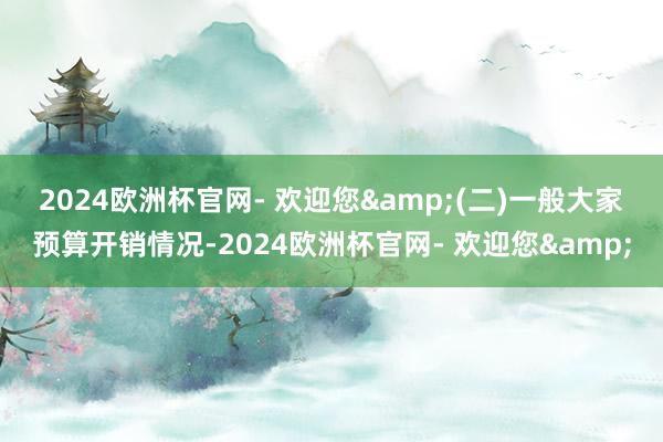 2024欧洲杯官网- 欢迎您&　　(二)一般大家预算开销情况-2024欧洲杯官网- 欢迎您&