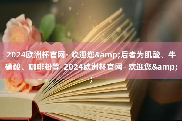 2024欧洲杯官网- 欢迎您&后者为肌酸、牛磺酸、咖啡粉等-2024欧洲杯官网- 欢迎您&