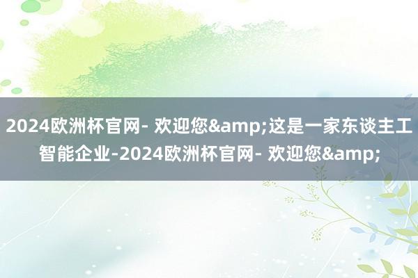 2024欧洲杯官网- 欢迎您&这是一家东谈主工智能企业-2024欧洲杯官网- 欢迎您&