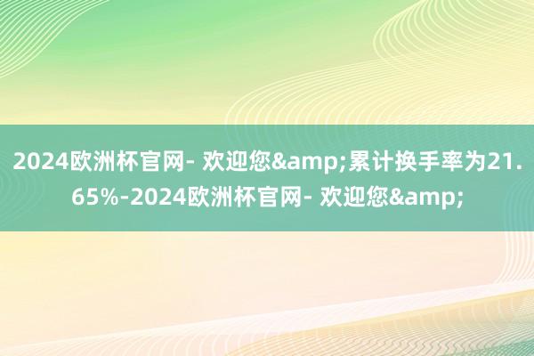 2024欧洲杯官网- 欢迎您&累计换手率为21.65%-2024欧洲杯官网- 欢迎您&