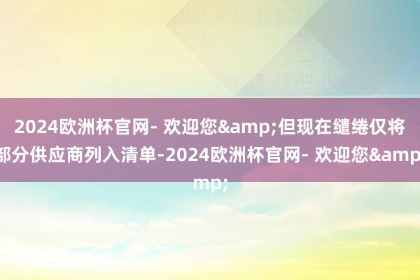 2024欧洲杯官网- 欢迎您&但现在缱绻仅将部分供应商列入清单-2024欧洲杯官网- 欢迎您&