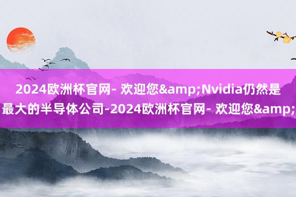 2024欧洲杯官网- 欢迎您&Nvidia仍然是最大的半导体公司-2024欧洲杯官网- 欢迎您&