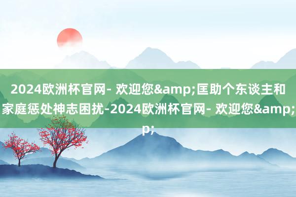 2024欧洲杯官网- 欢迎您&匡助个东谈主和家庭惩处神志困扰-2024欧洲杯官网- 欢迎您&