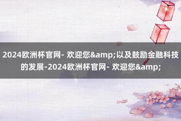 2024欧洲杯官网- 欢迎您&以及鼓励金融科技的发展-2024欧洲杯官网- 欢迎您&