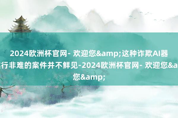 2024欧洲杯官网- 欢迎您&这种诈欺AI器具实行非难的案件并不鲜见-2024欧洲杯官网- 欢迎您&