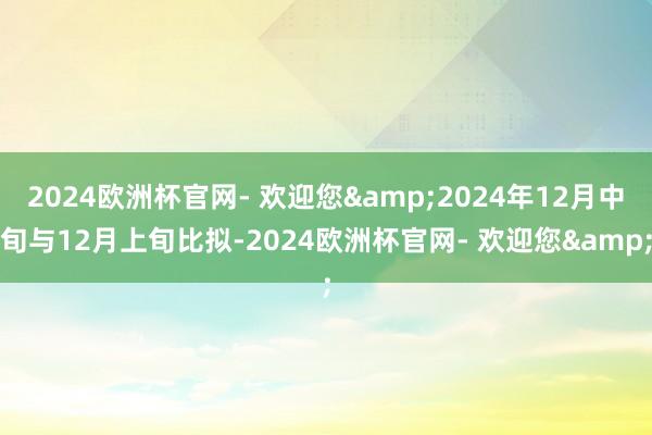 2024欧洲杯官网- 欢迎您&2024年12月中旬与12月上旬比拟-2024欧洲杯官网- 欢迎您&