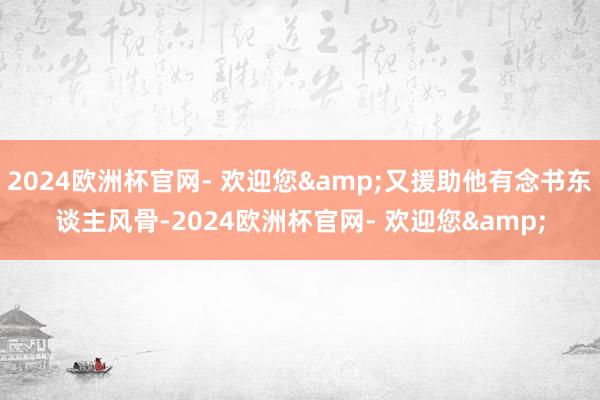 2024欧洲杯官网- 欢迎您&又援助他有念书东谈主风骨-2024欧洲杯官网- 欢迎您&