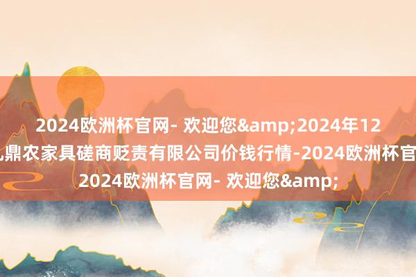 2024欧洲杯官网- 欢迎您&2024年12月25日新疆绿珠九鼎农家具磋商贬责有限公司价钱行情-2024欧洲杯官网- 欢迎您&