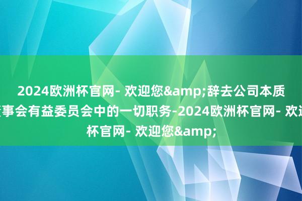 2024欧洲杯官网- 欢迎您&辞去公司本质董事及在董事会有益委员会中的一切职务-2024欧洲杯官网- 欢迎您&