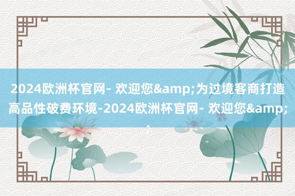 2024欧洲杯官网- 欢迎您&为过境客商打造高品性破费环境-2024欧洲杯官网- 欢迎您&