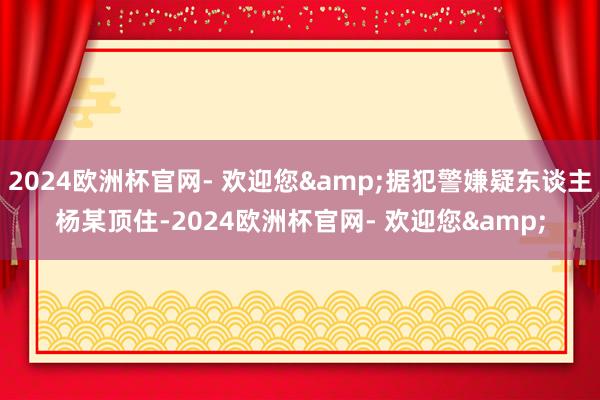 2024欧洲杯官网- 欢迎您&据犯警嫌疑东谈主杨某顶住-2024欧洲杯官网- 欢迎您&