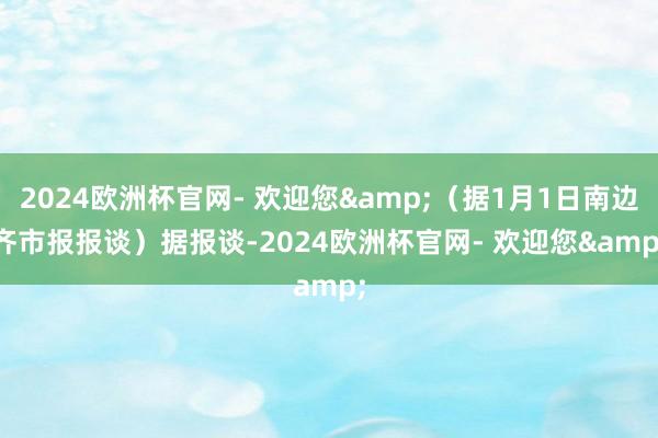 2024欧洲杯官网- 欢迎您&（据1月1日南边齐市报报谈）　　据报谈-2024欧洲杯官网- 欢迎您&