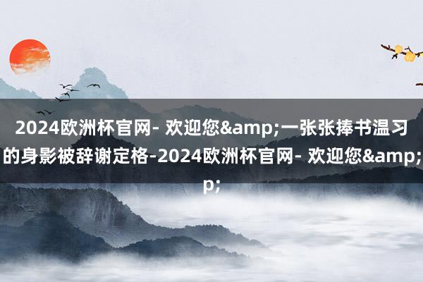 2024欧洲杯官网- 欢迎您&一张张捧书温习的身影被辞谢定格-2024欧洲杯官网- 欢迎您&