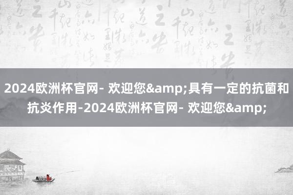 2024欧洲杯官网- 欢迎您&具有一定的抗菌和抗炎作用-2024欧洲杯官网- 欢迎您&