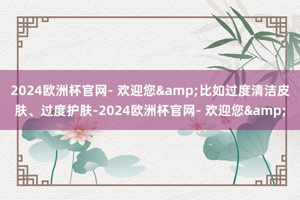 2024欧洲杯官网- 欢迎您&比如过度清洁皮肤、过度护肤-2024欧洲杯官网- 欢迎您&